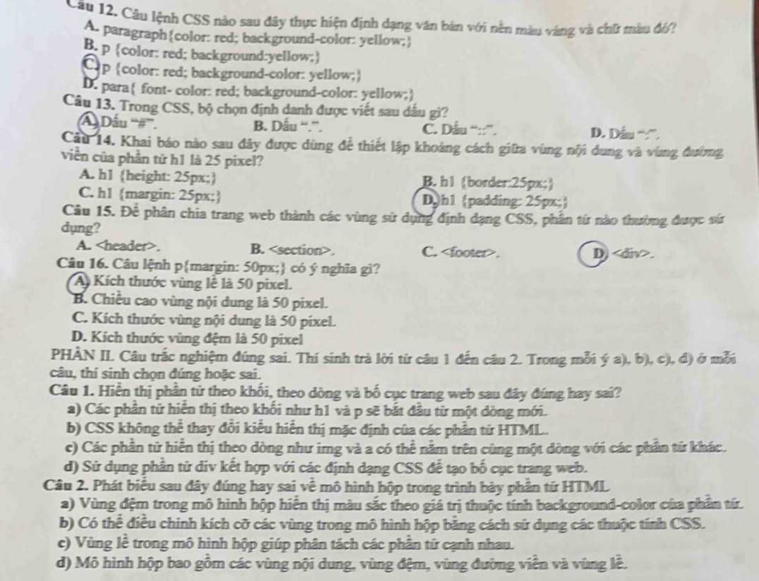 Câu 12, Câu lệnh CSS nào sau đây thực hiện định dạng văn bản với nền màu vàng và chữ màu đó?
A. paragraph(color: red; background-color: yellow;
B. p color: red; background:yellow;
C.p color: red; background-color: yellow;
D. para font- color: red; background-color: yellow;
Câu 13. Trong CSS, bộ chọn định danh được viết sau dấu gi?
Dấu '''#''. B. Dấu “.”. C. Dầu '':'. D. Dầu “”.
Câu 14. Khai báo nào sau đây được dùng để thiết lập khoảng cách giữa vùng nội dung và vùng đường
viền của phần tử h1 là 25 pixel?
A. h1 height: 25px; B. h1 border:25px;
C. h1 margin: 25px; Dh1 padding: 25px;
Câu 15. Để phân chia trang web thành các vùng sử dụng định dạng CSS, phần tứ nào thường được sứ
dụng?
A.. B.. C.. D).
Câu 16. Câu lệnh pmargin: 50px; có ý nghĩa gì?
A Kích thước vùng lễ là 50 pixel.
B. Chiều cao vùng nội dung là 50 pixel.
C. Kích thước vùng nội dung là 50 pixel.
D. Kích thước vùng đệm là 50 pixel
PHÀN II. Câu trắc nghiệm đúng sai. Thí sinh trả lời từ câu 1 đến câu 2. Trong mỗi ý a), b), c), đ) ở mỗi
câu, thí sinh chọn đúng hoặc sai.
Câu 1. Hiển thị phần tử theo khối, theo dòng và bố cục trang web sau đây đúng hay sai?
a) Các phần tử hiển thị theo khối như h1 và p sẽ bắt đầu từ một dòng mới.
b) CSS không thể thay đổi kiểu hiển thị mặc định của các phần tứ HTML.
c) Các phần tử hiển thị theo dòng như img và a có thể nằm trên cùng một đòng với các phần tứ khác.
d) Sử dụng phần tử div kết hợp với các định dạng CSS đề tạo bố cục trang web.
Câu 2. Phát biểu sau đây đúng hay sai về mô hình hộp trong trình bày phần tứ HTML
a) Vùng đệm trong mô hình hộp hiển thị màu sắc theo giá trị thuộc tính background-color của phần từ.
b) Có thể điều chinh kích cỡ các vùng trong mô hình hộp bằng cách sử dụng các thuộc tính CSS.
c) Vùng lề trong mô hình hộp giúp phân tách các phần tử cạnh nhau.
d) Mô hình hộp bao gồm các vùng nội dung, vùng đệm, vùng đường viền và vùng lễ.