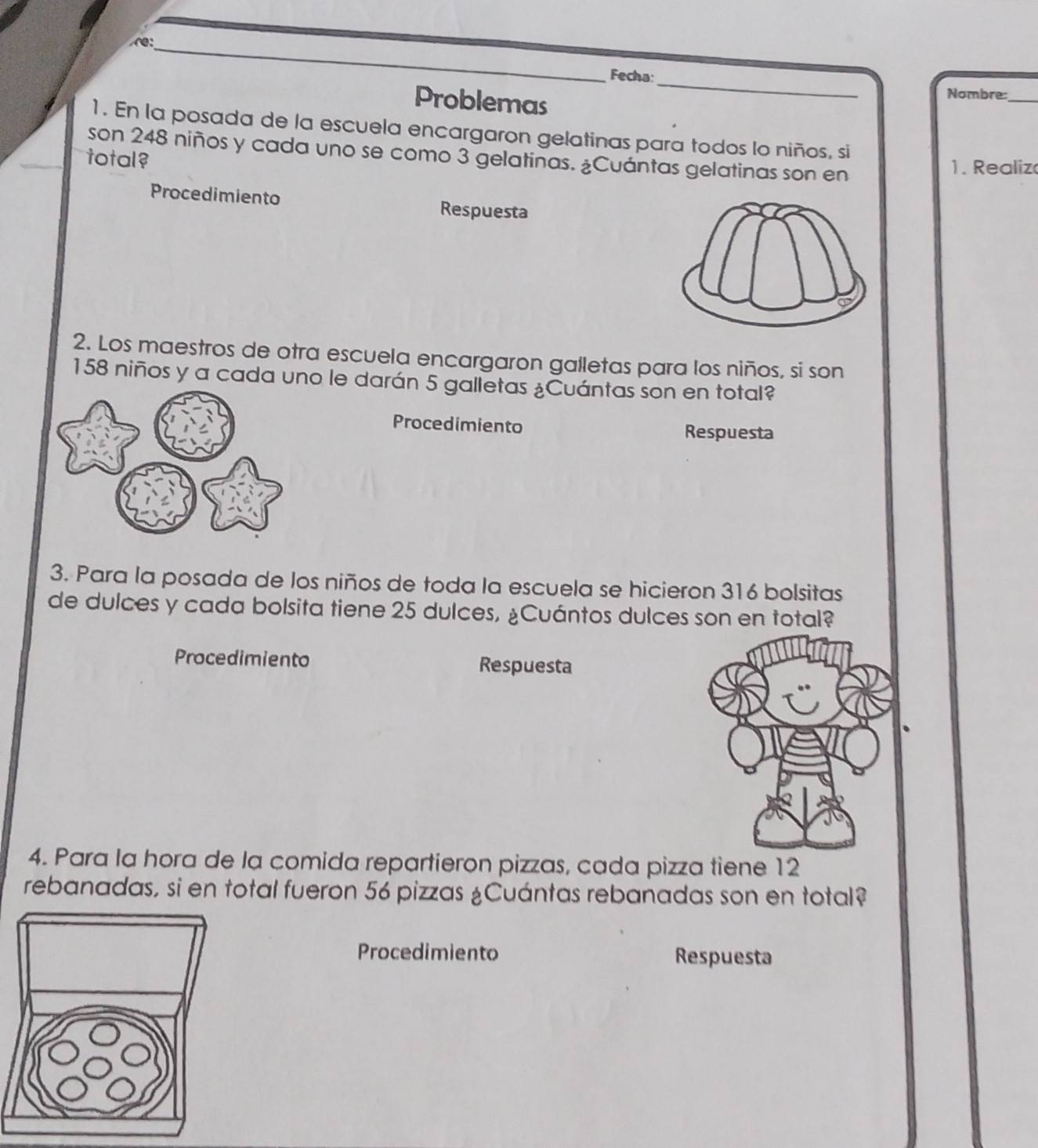 r:_ 
Fecha:_ 
Problemas 
Nombre:_ 
1. En la posada de la escuela encargaron gelatinas para todos lo niños, si 
son 248 niños y cada uno se como 3 gelatinas. ¿Cuántas gelatinas son en 
total? 
1 . R ealiz 
Procedimiento Respuesta 
2. Los maestros de otra escuela encargaron galletas para los niños, si son
158 niños y a cada uno le darán 5 galletas ¿Cuántas son en total? 
Procedimiento Respuesta 
3. Para la posada de los niños de toda la escuela se hicieron 316 bolsitas 
de dulces y cada bolsita tiene 25 dulces, ¿Cuántos dulces son en total? 
Procedimiento Respuesta 
4. Para la hora de la comida repartieron pizzas, cada pizza tiene 12
rebanadas, si en total fueron 56 pizzas ¿Cuántas rebanadas son en total? 
Procedimiento Respuesta