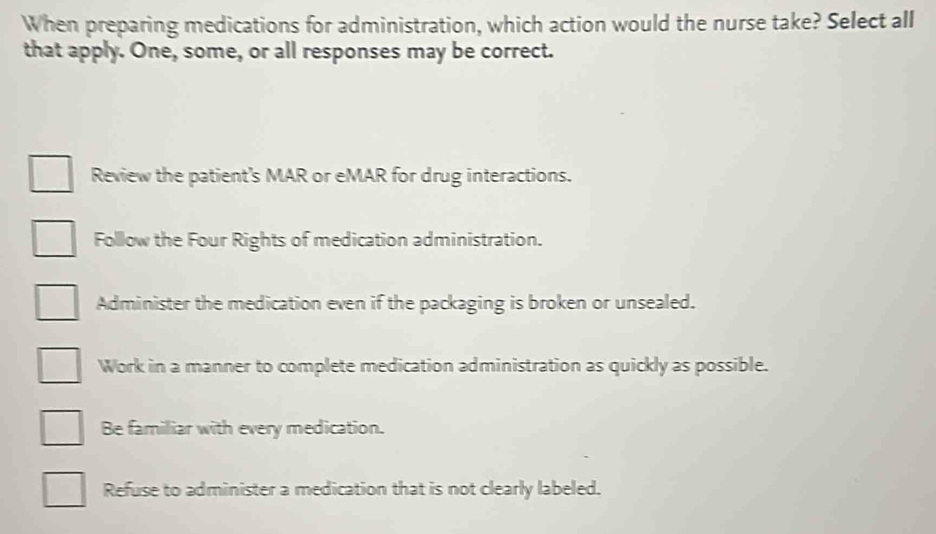 When preparing medications for administration, which action would the nurse take? Select all
that apply. One, some, or all responses may be correct.
Review the patient's MAR or eMAR for drug interactions.
Follow the Four Rights of medication administration.
Administer the medication even if the packaging is broken or unsealed.
Work in a manner to complete medication administration as quickly as possible.
Be familiar with every medication.
Refuse to administer a medication that is not clearly labeled.