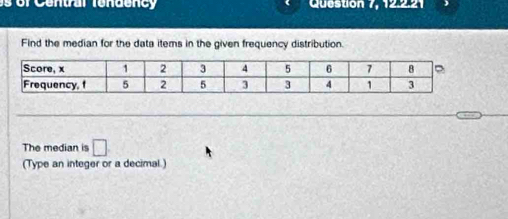 Queston 7, 12.2.2 
Find the median for the data items in the given frequency distribution. 
The median is □ 
(Type an integer or a decimal.)