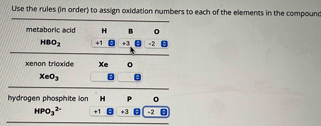 Use the rules (in order) to assign oxidation numbers to each of the elements in the compound 
metaboric acid H B 0
HBO_2
+1 C +3 C -2
xenon trioxide Xe
XeO_3
a 
hydrogen phosphite ion H P
HPO_3^(2-)
+1 +3 -2 a