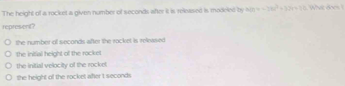The height of a rocket a given number of seconds after it is released is modeled by h(t)=-18t^2+32t+120 What does !
represent?
the number of seconds after the rocket is released
the initial height of the rocket
the initial velocity of the rocket
the height of the rocket after 't seconds