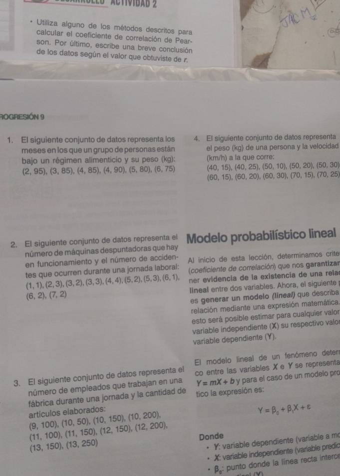 Utiliza alguno de los métodos descritos para
calcular el coeficiente de correlación de Pear-
son. Por último, escribe una breve conclusión
de los datos según el valor que obtuviste de r.
ROGRESIÓN 9
1. El siguiente conjunto de datos representa los 4. El siguiente conjunto de datos representa
meses en los que un grupo de personas están el peso (kg) de una persona y la velocidad
bajo un régimen alimenticio y su peso (kg): (km/h) a la que corre:
(40,15),(40,25),(50,10),(50,20),(50,30)
(2,95),(3,85),(4,85),(4,90),(5,80),(6,75) (60,15),(60,20),(60,30),(70,15),(70,25)
2. El siguiente conjunto de datos representa el Modelo probabilístico lineal
número de máquinas despuntadoras que hay
en funcionamiento y el número de acciden-  Al inicio de esta lección, determinamos crite
tes que ocurren durante una jornada laboral: (coeficiente de correlación) que nos garantizar
(1,1),(2,3),(3,2),(3,3),(4,4),(5,2),(5,3),(6,1), er evidencia de la existencia de una rela
lineal entre dos variables. Ahora, el siguiente
(6,2),(7,2)
es generar un modelo (lineal) que describa
relación mediante una expresión matemática.
esto será posible estimar para cualquier valor
variable independiente (X) su respectivo valor
variable dependiente (Y).
El modelo lineal de un fenómeno deter
3. El siguiente conjunto de datos representa el co entre las variables Xe Yse representa
número de empleados que trabajan en una Y=mX+b y para el caso de un modelo pro
fábrica durante una jornada y la cantidad de tico la expresión es:
artículos elaborados:
Y=beta _0+beta _1X+varepsilon
(9,100),(10,50),(10,150),(10,200),
(11,100),(11,150),(12,150),(12,200),
Donde
(13,150),(13,250)
Y: variable dependiente (variable a m
X: variable independiente (variable predic
β: punto donde la línea recta interce