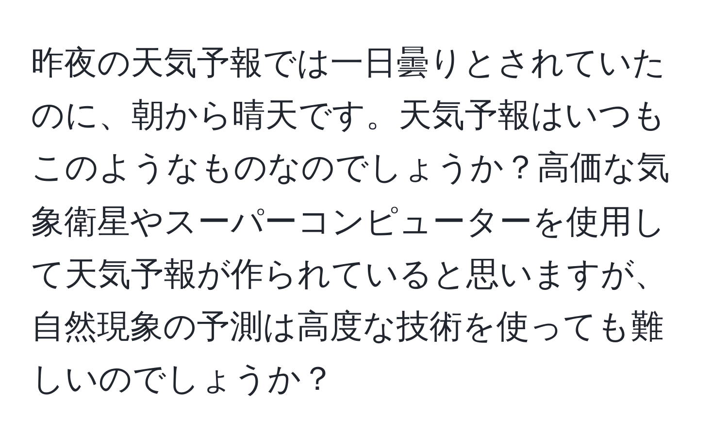 昨夜の天気予報では一日曇りとされていたのに、朝から晴天です。天気予報はいつもこのようなものなのでしょうか？高価な気象衛星やスーパーコンピューターを使用して天気予報が作られていると思いますが、自然現象の予測は高度な技術を使っても難しいのでしょうか？