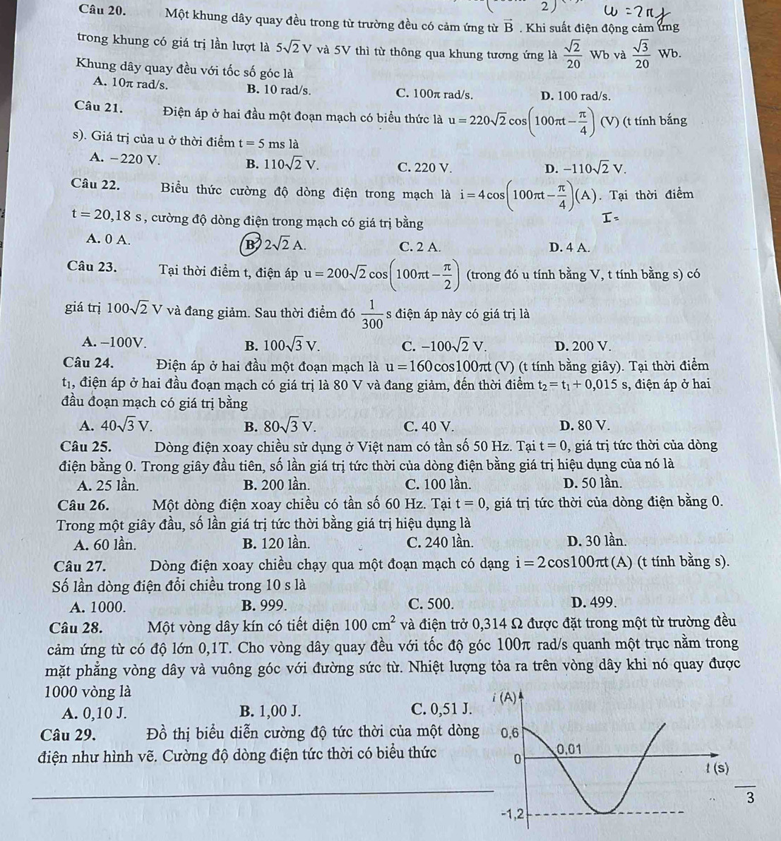 2 )
Câu 20. Một khung dây quay đều trong từ trường đều có cảm ứng từ vector B. Khi suất điện động cảm ứng
trong khung có giá trị lần lượt là 5sqrt(2)V và 5V thì từ thông qua khung tương ứng là  sqrt(2)/20  . Wb và  sqrt(3)/20 Wb.
Khung dây quay đều với tốc số góc là
A. 10π rad/s. B. 10 rad/s. C. 100π rad/s. D. 100 rad/s.
Câu 21. Điện áp ở hai đầu một đoạn mạch có biểu thức là u=220sqrt(2) cos (100π t- π /4 ) (V ) (t tính bắng
s). Giá trị của u ở thời điểm t=5 ms là
A. −220 V. B. 110sqrt(2)V. C. 220 V.
D. -110sqrt(2)V.
Câu 22. Biểu thức cường độ dòng điện trong mạch là i=4cos (100π t- π /4 )(A). Tại thời điểm
t=20,18s , cường độ dòng điện trong mạch có giá trị bằng
I=
A. 0 A. B 2sqrt(2)A. C. 2 A. D. 4 A.
Câu 23. Tại thời điểm t, điện áp u=200sqrt(2) cos (100π t- π /2 ) (trong đó u tính bằng V, t tính bằng s) có
giá trị 100sqrt(2)V và đang giảm. Sau thời điểm đó  1/300  s điện áp này có giá trị là
A. −100V. B. 100sqrt(3)V. C. -100sqrt(2)V. D. 200 V.
Câu 24. Điện áp ở hai đầu một đoạn mạch là u=160 cos100πt (V) (t tính bằng giây). Tại thời điểm
t_1 , điện áp ở hai đầu đoạn mạch có giá trị là 80 V và đang giảm, đến thời điểm t_2=t_1+0,015s , điện áp ở hai
đầu đoạn mạch có giá trị bằng
A. 40sqrt(3)V. B. 80sqrt(3)V. C. 40 V. D. 80 V.
Câu 25. Dòng điện xoay chiều sử dụng ở Việt nam có tần số 50 Hz. Tại t=0 , giá trị tức thời của dòng
điện bằng 0. Trong giây đầu tiên, số lần giá trị tức thời của dòng điện bằng giá trị hiệu dụng của nó là
A. 25 lần. B. 200 lần. C. 100 lần. D. 50 lần.
Câu 26. Một dòng điện xoay chiều có tần số 60 Hz. Tại t=0 , giá trị tức thời của dòng điện bằng 0.
Trong một giây đầu, số lần giá trị tức thời bằng giá trị hiệu dụng là
A. 60 lần. B. 120 lần. C. 240 lần. D. 30 lần.
Câu 27. Dòng điện xoay chiều chạy qua một đoạn mạch có dạng i=2cos 100π t(A ) (t tính bằng s).
Số lần dòng điện đổi chiều trong 10 s là
A. 1000. B. 999. C. 500. D. 499.
Câu 28. Một vòng dây kín có tiết diện 100cm^2 và điện trở 0,314 Ω được đặt trong một từ trường đều
cảm ứng từ có độ lớn 0,1T. Cho vòng dây quay đều với tốc độ góc 100π rad/s quanh một trục nằm trong
mặt phẳng vòng dây và vuông góc với đường sức từ. Nhiệt lượng tỏa ra trên vòng dây khi nó quay được
1000 vòng là 
A. 0,10 J. B. 1,00 J. C. 0,51 J.
Câu 29. Đồ thị biểu diễn cường độ tức thời của một dòn
điện như hình vẽ. Cường độ dòng điện tức thời có biểu thức
_