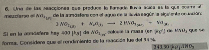 Una de las reacciones que produce la llamada Iluvia ácida es la que ocurre al 
mezclarse el NO_2(g) de la atmósfera con el agua de la lluvia según la siguiente ecuación:
3NO_2(g)+H_2O_(l)to 2HNO_3(ac)+NO_(g)
Sí en la atmósfera hay 400 [kg] de NO_2_(g) ,calcule la ma sa(en[kg]) de HNO_3 que se 
forma. Considere que el rendimiento de la reacción fue del 94 %.
343.30[kg]HNO_3