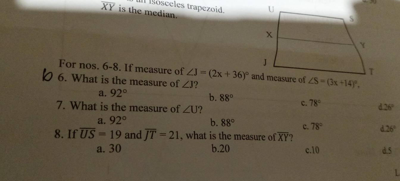 Isosceles trapezoid.
overline XY is the median.
For nos. 6-8. If measure of ∠ J=(2x+36)^circ 
6. What is the measure of ∠ J 2
a. 92°
b. 88°
c. 78°
7. What is the measure of ∠ U 2 26°
a. 92° b. 88°
c. 78°
26°
8. If overline US=19 and overline JT=21 , what is the measure of overline XY
a. 30 b.20 c.10 d.5
L