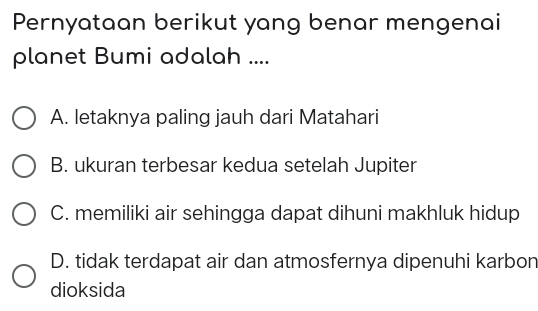 Pernyataan berikut yang benar mengenai
planet Bumi adalah ....
A. letaknya paling jauh dari Matahari
B. ukuran terbesar kedua setelah Jupiter
C. memiliki air sehingga dapat dihuni makhluk hidup
D. tidak terdapat air dan atmosfernya dipenuhi karbon
dioksida