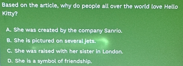 Based on the article, why do people all over the world love Hello
Kitty?
A. She was created by the company Sanrio.
B. She is pictured on several jets.
C. She was raised with her sister in London.
D. She is a symbol of friendship.