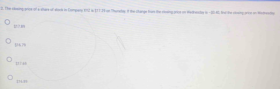 The closing price of a share of stock in Company XYZ is $17.29 on Thursday. If the change from the closing price on Wednesday is − $0.40, find the closing price on Wednesday.
$17.89
$16.79
$17.69
$16.89