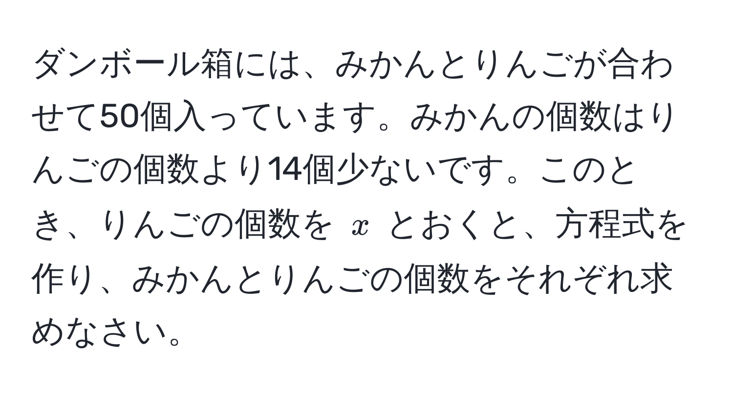 ダンボール箱には、みかんとりんごが合わせて50個入っています。みかんの個数はりんごの個数より14個少ないです。このとき、りんごの個数を $x$ とおくと、方程式を作り、みかんとりんごの個数をそれぞれ求めなさい。