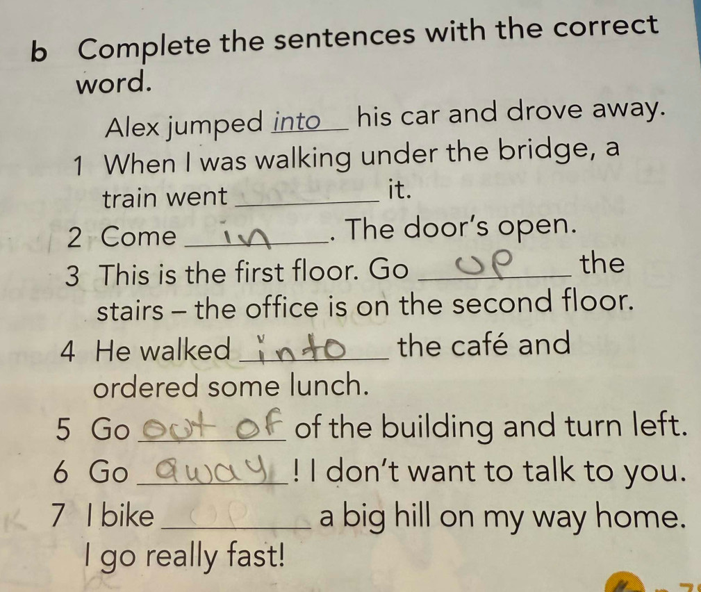 Complete the sentences with the correct 
word. 
Alex jumped into_ his car and drove away. 
1 When I was walking under the bridge, a 
train went _it. 
2 Come _. The door’s open. 
3 This is the first floor. Go_ 
the 
stairs - the office is on the second floor. 
4 He walked _the café and 
ordered some lunch. 
5 Go _of the building and turn left. 
6 Go _! I don't want to talk to you. 
7 I bike _a big hill on my way home. 
I go really fast!