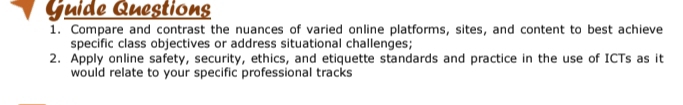 Guide Questions 
1. Compare and contrast the nuances of varied online platforms, sites, and content to best achieve 
specific class objectives or address situational challenges; 
2. Apply online safety, security, ethics, and etiquette standards and practice in the use of ICTs as it 
would relate to your specific professional tracks