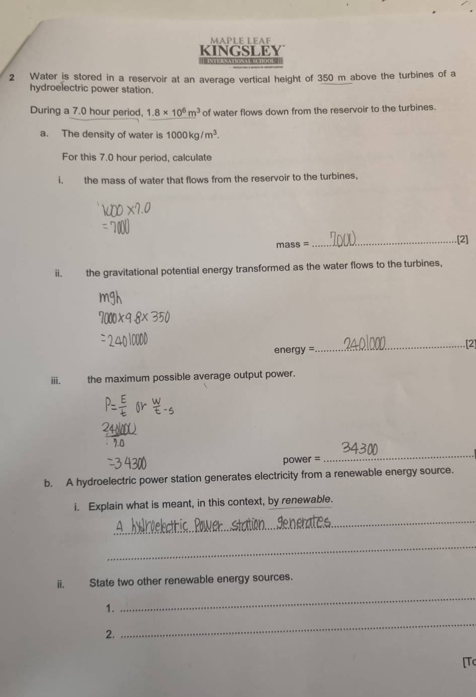 MAPLE LEAF 
KINGSLEY 
* 'IntERNAtionat SChOo 
2 Water is stored in a reservoir at an average vertical height of 350 m above the turbines of a 
hydroelectric power station. 
During a 7.0 hour period, 1.8* 10^6m^3 of water flows down from the reservoir to the turbines. 
a. The density of water is 1000kg/m^3. 
For this 7.0 hour period, calculate 
i. the mass of water that flows from the reservoir to the turbines. 
mass = 
_[2] 
ii. the gravitational potential energy transformed as the water flows to the turbines, 
_[2] 
ene^-av= 
ⅲ. the maximum possible average output power.
power =
_ 
b. A hydroelectric power station generates electricity from a renewable energy source. 
i. Explain what is meant, in this context, by renewable. 
_ 
_ 
ii. State two other renewable energy sources. 
1. 
_ 
2. 
_ 
[Tc