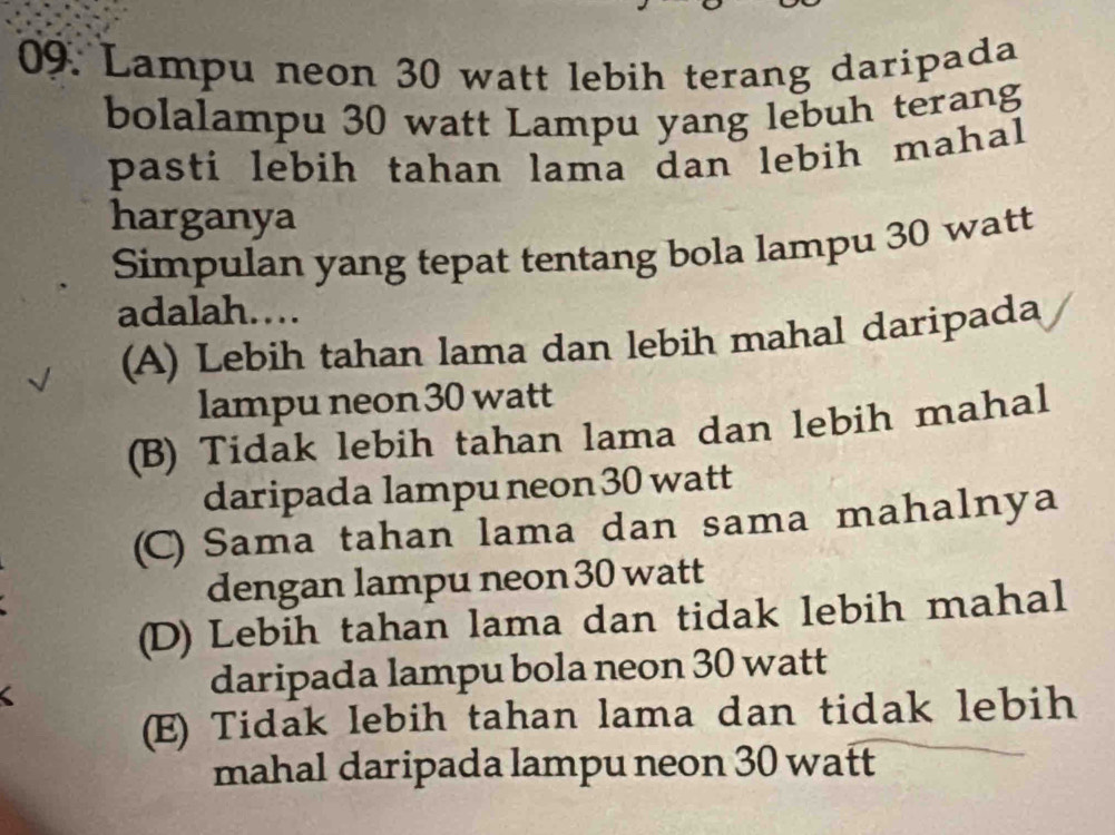 Lampu neon 30 watt lebih terang daripada
bolalampu 30 watt Lampu yang lebuh terang
pasti lebih tahan lama dan lebih mahal
harganya
Simpulan yang tepat tentang bola lampu 30 watt
adalah….
(A) Lebih tahan lama dan lebih mahal daripada
lampu neon30 watt
(B) Tidak lebih tahan lama dan lebih mahal
daripada lampu neon 30 watt
(C) Sama tahan lama dan sama mahalnya
dengan lampu neon 30 watt
(D) Lebih tahan lama dan tidak lebih mahal
<
daripada lampu bola neon  30 watt
(E) Tidak lebih tahan lama dan tidak lebih
mahal daripada lampu neon 30 watt