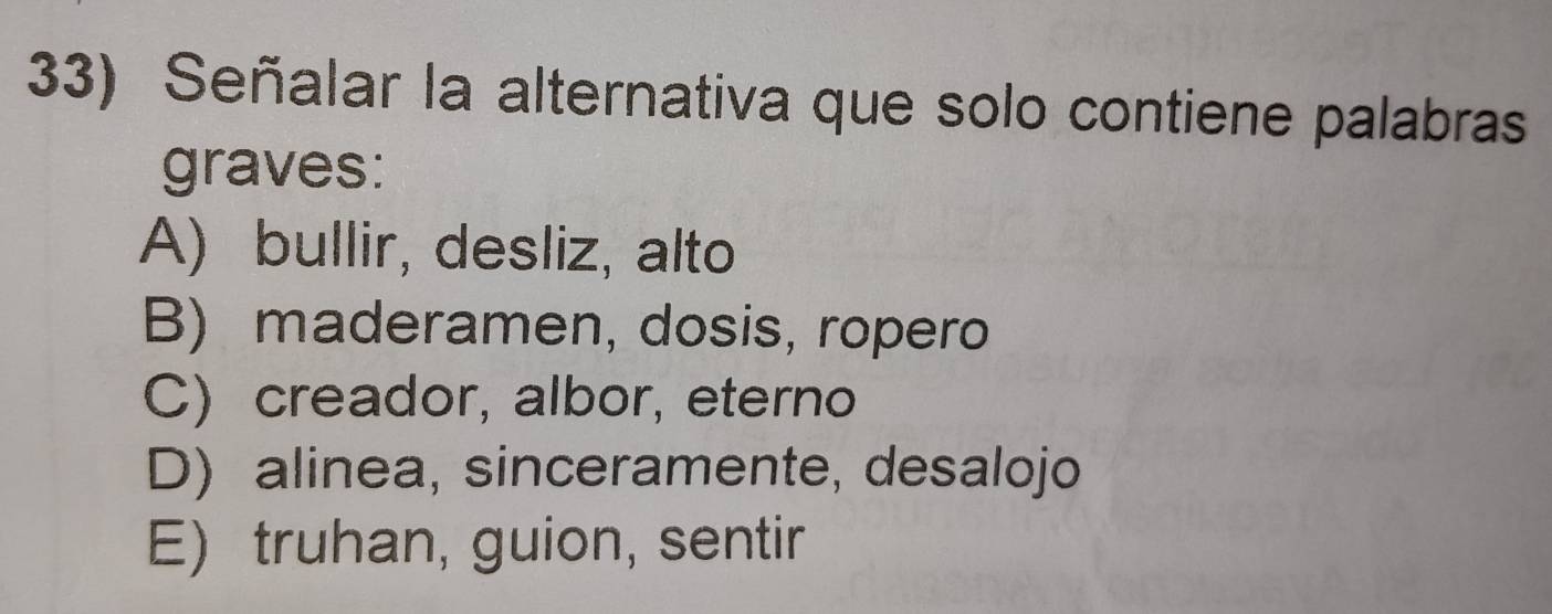 Señalar la alternativa que solo contiene palabras
graves:
A) bullir, desliz, alto
B) maderamen, dosis, ropero
C) creador, albor, eterno
D) alinea, sinceramente, desalojo
E) truhan, guion, sentir