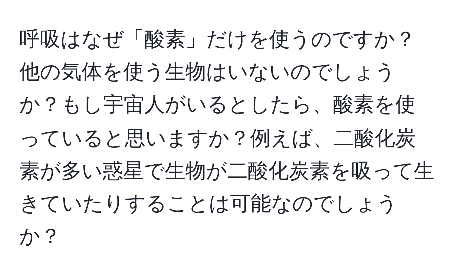 呼吸はなぜ「酸素」だけを使うのですか？他の気体を使う生物はいないのでしょうか？もし宇宙人がいるとしたら、酸素を使っていると思いますか？例えば、二酸化炭素が多い惑星で生物が二酸化炭素を吸って生きていたりすることは可能なのでしょうか？