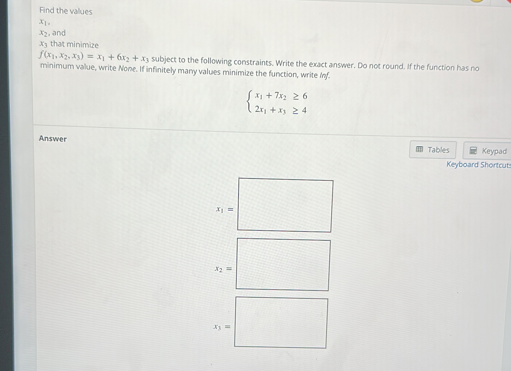 Find the values
x_1,
x_2 , and
x_3 that minimize
f(x_1,x_2,x_3)=x_1+6x_2+x_3 subject to the following constraints. Write the exact answer. Do not round. If the function has no 
minimum value, write None. If infinitely many values minimize the function, write Inf.
beginarrayl x_1+7x_2≥ 6 2x_1+x_3≥ 4endarray.
Answer 
Tables Keypad 
Keyboard Shortcuts
x_1=
x_2=
x_3=