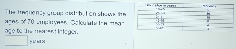 The frequency group distribution shows the 
ages of 70 employees. Calculate the mean 
age to the nearest integer.
□ years