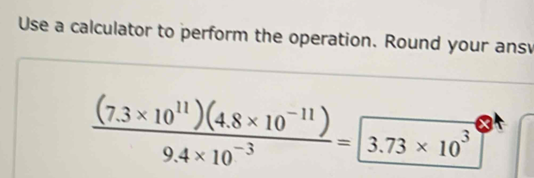 Use a calculator to perform the operation. Round your ansv
 ((7.3* 10^(11))(4.8* 10^(-11)))/9.4* 10^(-3) =3.73* 10^3