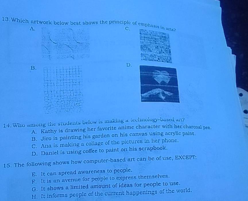 Which artwork below best shows the principle of emphas
A.
C.
B.
D.
14. Who among the students below is making a technology-based art?
A. Kathy is drawing her favorite anime character with her charcoal pen.
B. Jiro is painting his garden on his canvas using acrylic paint.
C. Ana is making a collage of the pictures in her phone.
D. Daniel is using coffee to paint on his scrapbook.
15. The following shows how computer-based art can be of use, EXCEPT:
E. It can spread awareness to people.
F. It is an avenue for people to express themselves.
G. It shows a limited amount of ideas for people to use.
H. It informs people of the current happenings of the world.