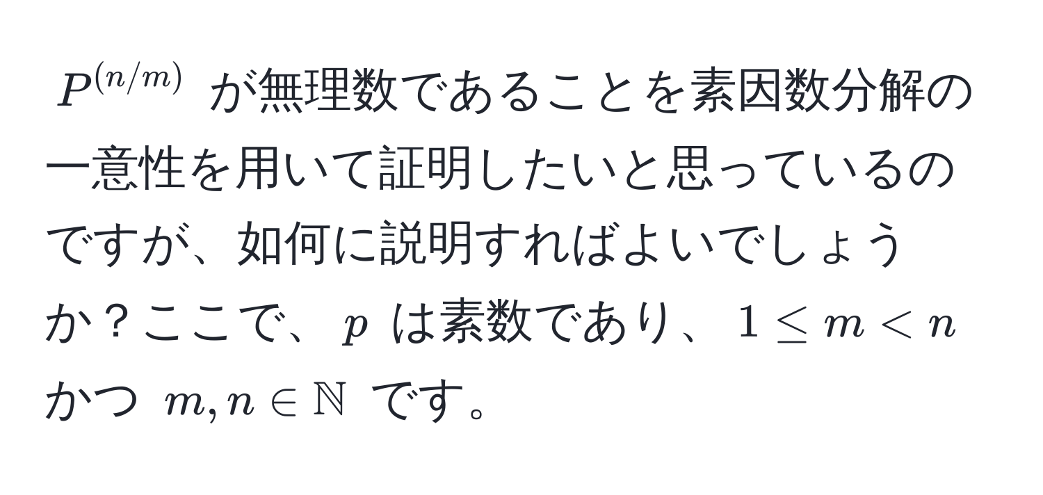 $P^((n/m))$ が無理数であることを素因数分解の一意性を用いて証明したいと思っているのですが、如何に説明すればよいでしょうか？ここで、$p$ は素数であり、$1 ≤ m < n$ かつ $m, n ∈ mathbbN$ です。