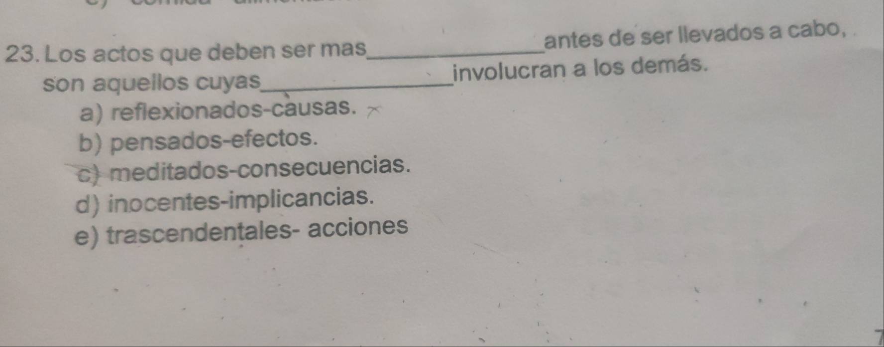 Los actos que deben ser mas_ antes de ser llevados a cabo, .
son aquellos cuyas_ involucran a los demás.
a) reflexionados-causas.
b) pensados-efectos.
c) meditados-consecuencias.
d) inocentes-implicancias.
e) trascendentales- acciones