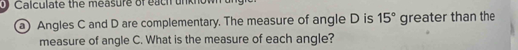 Calculate the measure of each unknow 
a) Angles C and D are complementary. The measure of angle D is 15° greater than the 
measure of angle C. What is the measure of each angle?