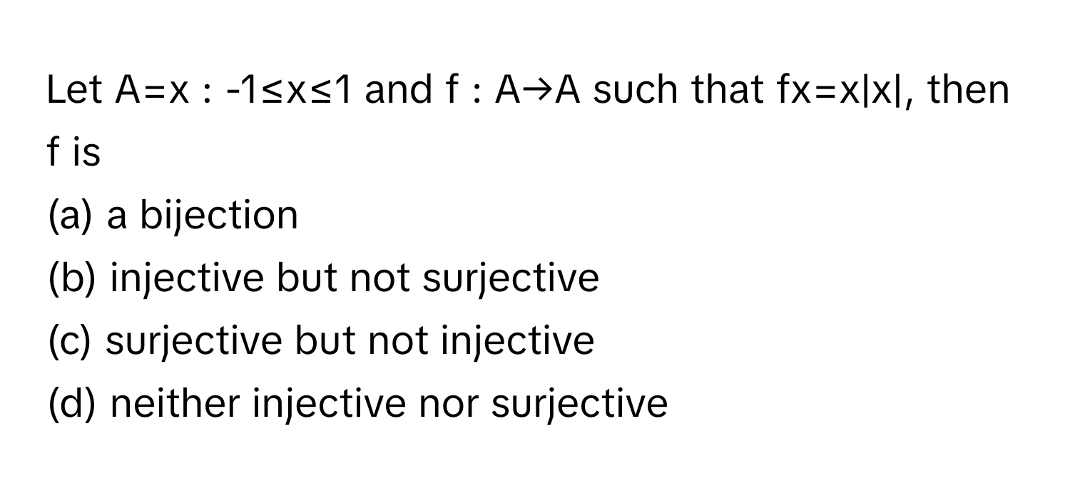 Let A=x : -1≤x≤1 and f : A→A such that fx=x|x|, then f is
(a) a bijection
(b) injective but not surjective
(c) surjective but not injective
(d) neither injective nor surjective