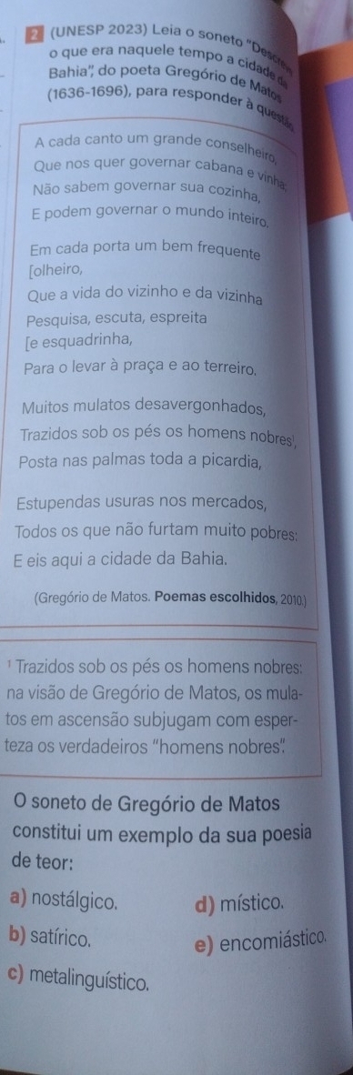 (UNESP 2023) Leia o soneto ' Desc
o que era naquele tempo a cidad 
Bahia'' do poeta Gregório de Ma
(1636-1696), para responder à questão
A cada canto um grande conselheiro
Que nos quer governar cabana e vinha
Não sabem governar sua cozinha
E podem governar o mundo inteiro
Em cada porta um bem frequente
[olheiro,
Que a vida do vizinho e da vizinha
Pesquisa, escuta, espreita
[e esquadrinha,
Para o levar à praça e ao terreiro,
Muitos mulatos desavergonhados,
Trazidos sob os pés os homens nobres',
Posta nas palmas toda a picardia,
Estupendas usuras nos mercados,
Todos os que não furtam muito pobres:
E eis aqui a cidade da Bahia.
(Gregório de Matos. Poemas escolhidos, 2010.)
¹ Trazidos sob os pés os homens nobres:
na visão de Gregório de Matos, os mula-
tos em ascensão subjugam com esper-
teza os verdadeiros “homens nobres”
O soneto de Gregório de Matos
constitui um exemplo da sua poesia
de teor:
a) nostálgico. d) místico.
b) satírico.
e) encomiástico.
c) metalinguístico.