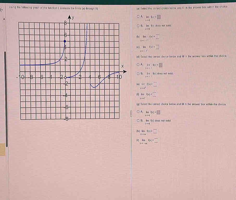 Using the following graph of the function I, evaluate the limits (a) through (1) (a) Select the correct choice below and fill in the answer box within the choice
A. limlimits _xto 6f(x)=□
B. limlimits _xto 6t(x) does not exist
( limlimits _xto 1^+f(x)=□
(c) limlimits _xto -1f(x)=□
(d) Select the correct choice below and fill in the answer box within the choice
A. limlimits _xto -1f(x)=□
B.
limlimits _xto -1f(x) does not exist
(e) lim _xto 4^+f(x)=□
limlimits _xto 4^+f(x)=□
(g) Select the correct choice below and fill in the answer box within the cholce.
A. limlimits _xto 4f(x)=□
B. limlimits _xto 4f(x) does not exist
(h) limlimits _xto ∈fty f(x)=□
() limlimits _xto -∈fty f(x)=□