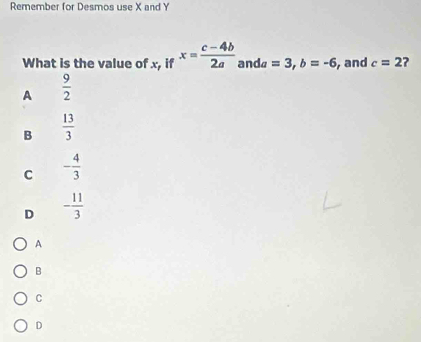 Remember for Desmos use X and Y
What is the value of x, if x= (c-4b)/2a  and a =3, b=-6 , and c=2 ?
A  9/2 
B  13/3 
C - 4/3 
D - 11/3 
A
B
C
D