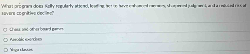 What program does Kelly regularly attend, leading her to have enhanced memory, sharpened judgment, and a reduced risk of
severe cognitive decline?
Chess and other board games
Aerobic exercises
Yoga classes