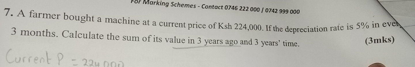 For Marking Schemes - Contact 0746 222 000 / 0742 999 000
7. A farmer bought a machine at a current price of Ksh 224,000. If the depreciation rate is 5% in eve
3 months. Calculate the sum of its value in 3 years ago and 3 years ’ time. 
(3mks)