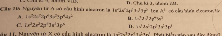 Chú ki 4, nhôm VIB. D. Chu kì 3, nhóm IIB.
Câu 10: Nguyên tử A có cấu hình electron là 1s^22s^22p^63s^23p^3. Ion A^(3-) có cấu hình electron là:
A. 1s^22s^22p^63s^23p^64s^2
B. 1s^22s^22p^63s^2
C. 1s^22s^22p^63s^23p^6 D. 1s^22s^22p^63s^23p^1
lầu 11. Nguyên tử X có cấu hình electron là 1s^22s^22n^63s^23n^4 Phát biểu nào sau đây đúng?