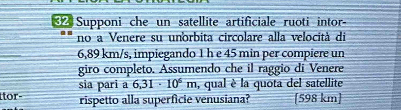 Supponi che un satellite artificiale ruoti intor- 
no a Venere su unorbita circolare alla velocità di
6,89 km/s, impiegando 1 h e 45 min per compiere un 
giro completo. Assumendo che il raggio di Venere 
sia pari a 6,31· 10^6m , qual è la quota del satellite 
tor- [ 598 km ] 
rispetto alla superficie venusiana?