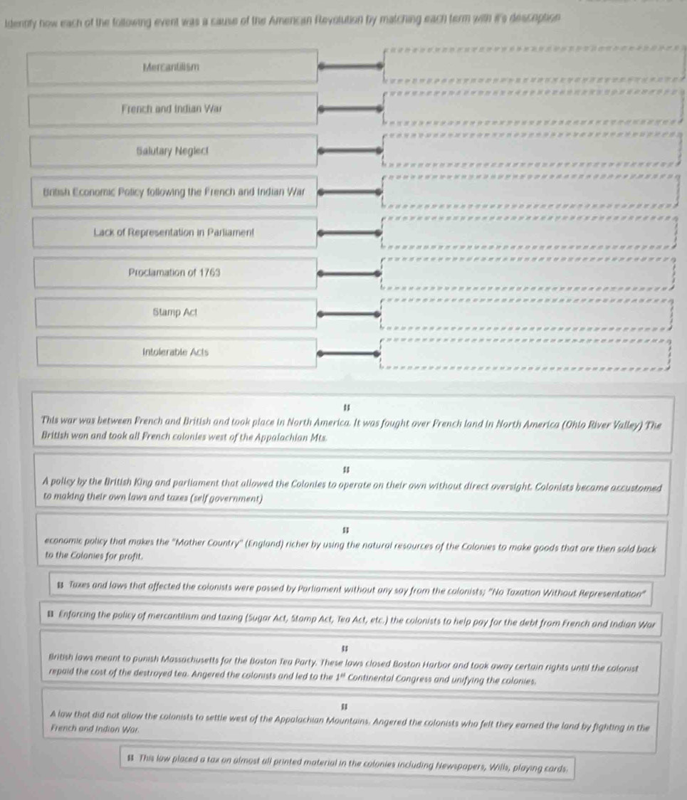 ldentify how each of the following event was a sause of the Amencan Revolution by matching each term with it's desception
Mercantilism
French and Indian War
Salutary Neglect
British Economic Policy following the French and Indian War
Lack of Representation in Parliamen!
Proclamation of 1763
Stamp Act
Intolerable Acts
u
This war was between French and British and took place in North America. It was fought over French land in North America (Ohio River Valley) The
British won and took all French colonies west of the Appalachian Mts.
u
A policy by the British King and parliament that allowed the Colonies to operate on their own without direct oversight. Colonists became accustomed
to making their own laws and taxes (self government)
economic policy that makes the 'Mother Country' (England) richer by using the natural resources of the Colonies to make goods that are then sold back
to the Colonies for profit.
& Taxes and laws that affected the colonists were possed by Parliament without any say from the colonists; "No Taxation Without Representation"
Enforcing the policy of mercantilism and taxing (Sugar Act, Stamp Act, Tea Act, etc.) the colonists to help pay for the debt from French and Indian War
British laws meant to punish Massachusetts for the Boston Tea Party. These laws closed Boston Harbor and took away certain rights until the colonist
repaid the cost of the destroyed tea. Angered the colonists and led to the 1^(#) Continental Congress and unifying the colonies.
u
A law that did not allow the colonists to settle west of the Appalachian Mountains. Angered the colonists who felt they earned the land by fighting in the
French and Indion War.
$ This law placed a tax on almost all printed material in the colonies including Newspapers, Wills, playing cards.