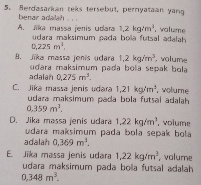 Berdasarkan teks tersebut, pernyataan yang
benar adalah . . .
A. Jika massa jenis udara 1,2kg/m^3 , volume
udara maksimum pada bola futsal adalah
0,225m^3.
B. Jika massa jenis udara 1,2kg/m^3 , volume
udara maksimum pada bola sepak bola
adalah 0,275m^3.
C. Jika massa jenis udara 1,21kg/m^3 , volume
udara maksimum pada bola futsal adalah
0,359m^3.
D. Jika massa jenis udara 1,22kg/m^3 , volume
udara maksimum pada bola sepak bola
adalah 0,369m^3.
E. Jika massa jenis udara 1,22kg/m^3 , volume
udara maksimum pada bola futsal adalah
0,348m^3.