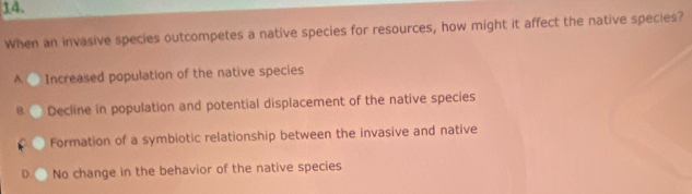 When an invasive species outcompetes a native species for resources, how might it affect the native species?
A C Increased population of the native species
a Decline in population and potential displacement of the native species
Formation of a symbiotic relationship between the invasive and native
) No change in the behavior of the native species