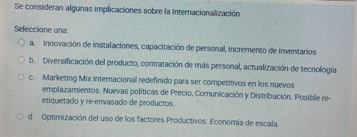 Se consideran algunas implicaciones sobre la Internacionalización
Seleccione una:
a. Innovación de instalaciones, capacitación de personal, incremento de inventarios
b. Diversificación del producto, contratación de más personal, actualización de tecnología
c. Marketing Mix internacional redefinido para ser competitivos en los nuevos
emplazamientos. Nuevas políticas de Precio, Comunicación y Distribución. Posible re
etiquetado y re-envasado de productos.
d. Optimización del uso de los factores Productivos. Economía de escala.