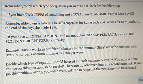 Remember, to tell which type of equation you want to use, look for the following:
- If you have TWO TYPES of something and a TOTAL, use STANDARD FORM (Ax+By=C)!
Example: Abby owns a bakery. She sells cupcakes for $2.50 each and cookies for $1.75 each. At
the end of the day, she made $275.
- If you have an INITIAL AMOUNT and an amount of CHANGE PER/EACH/EVERY, use
SLOPE-INTERCEPT FORM (y=mx+b)
Example: Jackie works at her friend's bakery for the summer. She started the summer with
$210 in her bank account and makes $180 per week.
Decide which type of equation should be used for each scenario below. ***You only get one
chance on this question, so be careful! There are no other versions or a second attempt. If you
get this problem wrong, you will have to ask me to reopen it the next time you have class!