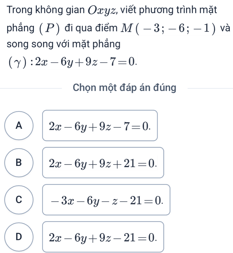 Trong không gian Oxyz, viết phương trình mặt
phẳng ( P) đi qua điểm M(-3;-6;-1) và
song song với mặt phẳng
(gamma ):2x-6y+9z-7=0. 
Chọn một đáp án đúng
A 2x-6y+9z-7=0.
B 2x-6y+9z+21=0.
C -3x-6y-z-21=0.
D 2x-6y+9z-21=0.