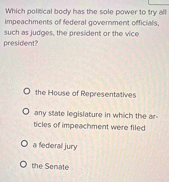 Which political body has the sole power to try all
impeachments of federal government officials,
such as judges, the president or the vice
president?
the House of Representatives
any state legislature in which the ar-
ticles of impeachment were filed
a federal jury
the Senate