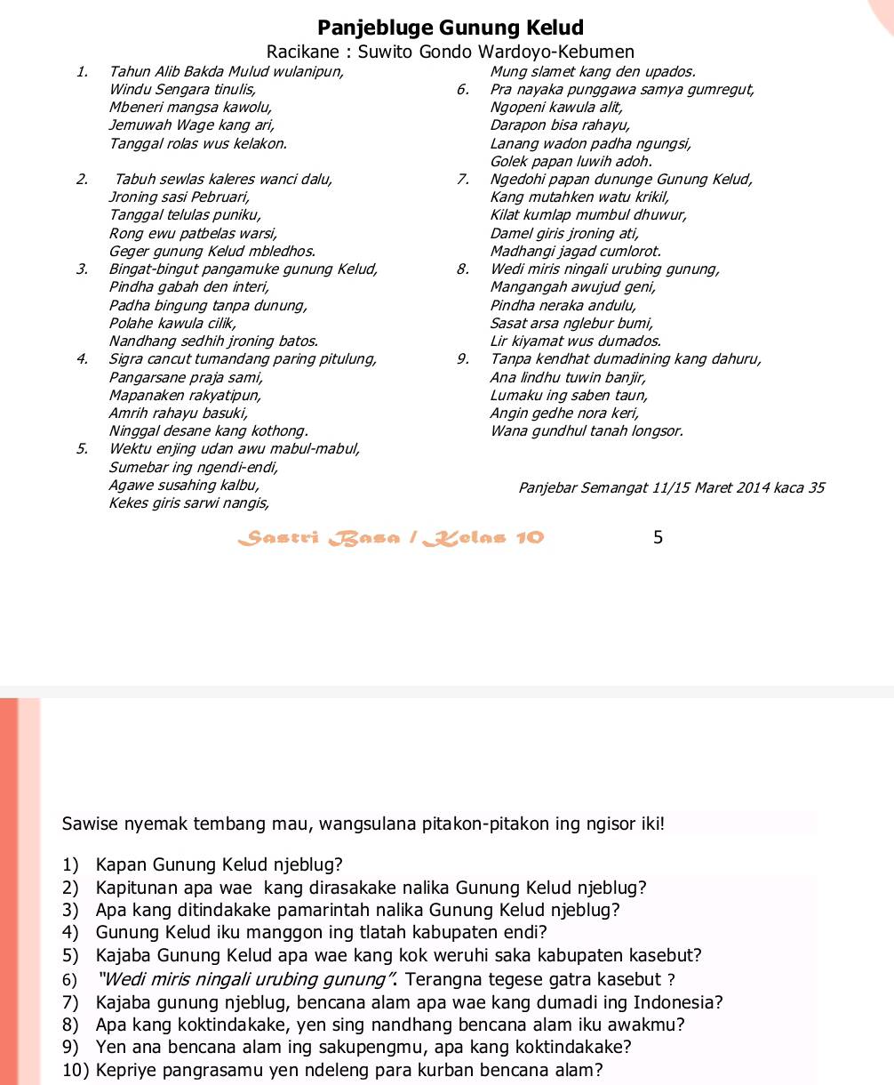 Panjebluge Gunung Kelud
Racikane : Suwito Gondo Wardoyo-Kebumen
1. Tahun Alib Bakda Mulud wulanipun, Mung slamet kang den upados.
Windu Sengara tinulis, 6. Pra nayaka punggawa samya gumregut,
Mbeneri mangsa kawolu, Ngopeni kawula alit,
Jemuwah Wage kang ari, Darapon bisa rahayu,
Tanggal rolas wus kelakon. Lanang wadon padha ngungsi,
Golek papan luwih adoh.
2. Tabuh sewlas kaleres wanci dalu, 7. Ngedohi papan dununge Gunung Kelud,
Jroning sasi Pebruari, Kang mutahken watu krikil,
Tanqqal telulas puniku, Kilat kumlap mumbul dhuwur,
Rong ewu patbelas warsi, Damel giris jroning ati,
Geger gunung Kelud mbledhos. Madhanqi jaqad cumlorot.
3. Bingat-bingut pangamuke gunung Kelud, 8. Wedi miris ningali urubing gunung
Pindha gabah den interi, Mangangah awujud geni,
Padha bingung tanpa dunung, Pindha neraka andulu,
Polahe kawula cilik Sasat arsa nglebur bumi,
Nandhang sedhih jroning batos. Lir kiyamat wus dumados.
4. Sigra cancut tumandang paring pitulung, 9. Tanpa kendhat dumadining kang dahuru,
Pangarsane praja sami, Ana lindhu tuwin banjir,
Mapanaken rakyatipun, Lumaku ing saben taun,
Amrih rahayu basuki, Angin gedhe nora keri,
Ninggal desane kang kothong. Wana gundhul tanah longsor.
5. Wektu enjing udan awu mabul-mabul,
Sumebar ing ngendi-endi,
Agawe susahing kalbu, Panjebar Semangat 11/15 Maret 2014 kaca 35
Kekes giris sarwi nangis,
Sastri Basa / Lelas 10 5
Sawise nyemak tembang mau, wangsulana pitakon-pitakon ing ngisor iki!
1) Kapan Gunung Kelud njeblug?
2) Kapitunan apa wae kang dirasakake nalika Gunung Kelud njeblug?
3) Apa kang ditindakake pamarintah nalika Gunung Kelud njeblug?
4) Gunung Kelud iku manggon ing tlatah kabupaten endi?
5) Kajaba Gunung Kelud apa wae kang kok weruhi saka kabupaten kasebut?
6) “Wedi miris ningali urubing gunung”. Terangna tegese gatra kasebut ?
7) Kajaba gunung njeblug, bencana alam apa wae kang dumadi ing Indonesia?
8) Apa kang koktindakake, yen sing nandhang bencana alam iku awakmu?
9) Yen ana bencana alam ing sakupengmu, apa kang koktindakake?
10) Kepriye pangrasamu yen ndeleng para kurban bencana alam?