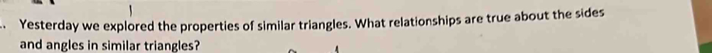 Yesterday we explored the properties of similar triangles. What relationships are true about the sides 
and angles in similar triangles?