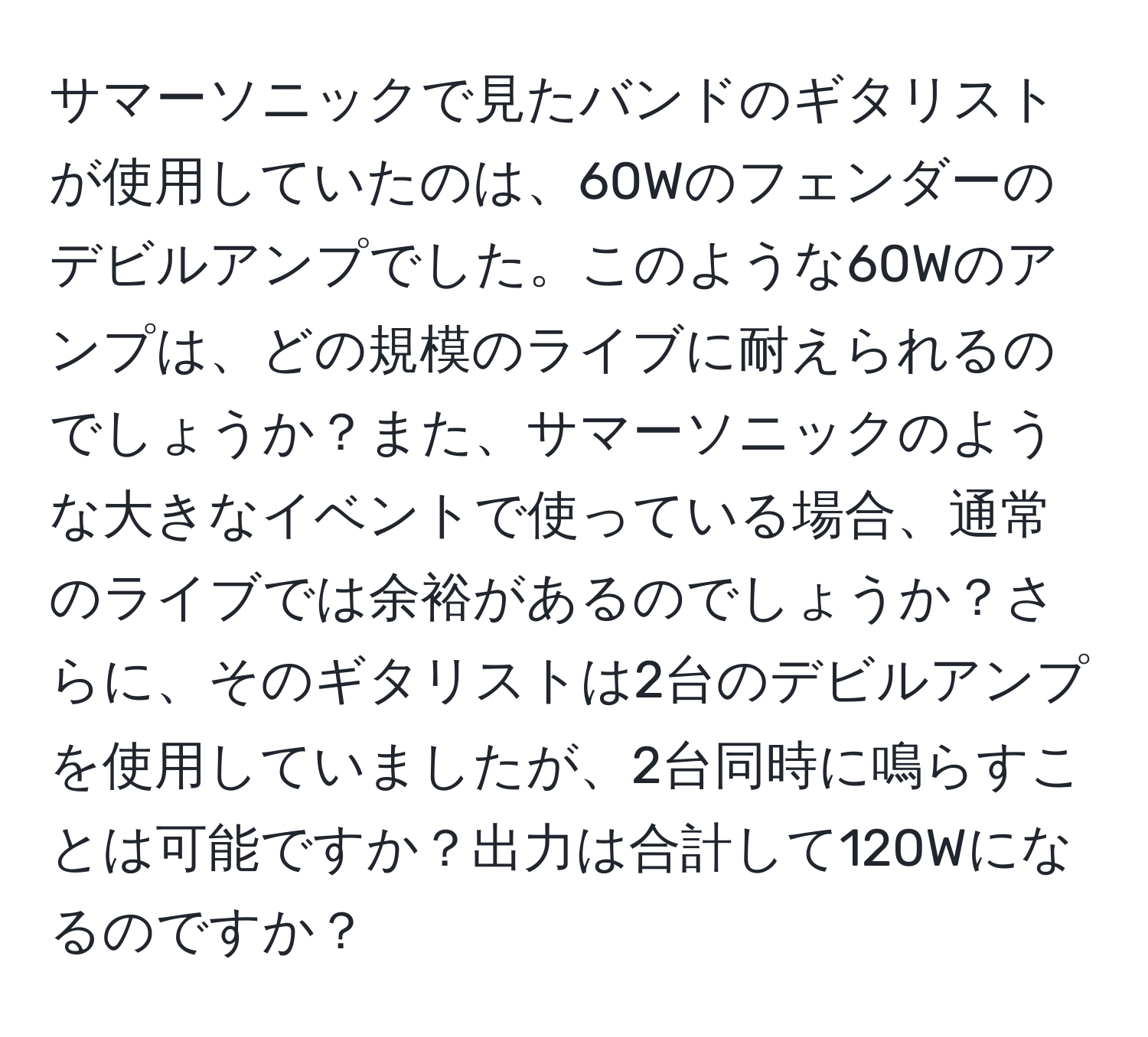 サマーソニックで見たバンドのギタリストが使用していたのは、60Wのフェンダーのデビルアンプでした。このような60Wのアンプは、どの規模のライブに耐えられるのでしょうか？また、サマーソニックのような大きなイベントで使っている場合、通常のライブでは余裕があるのでしょうか？さらに、そのギタリストは2台のデビルアンプを使用していましたが、2台同時に鳴らすことは可能ですか？出力は合計して120Wになるのですか？