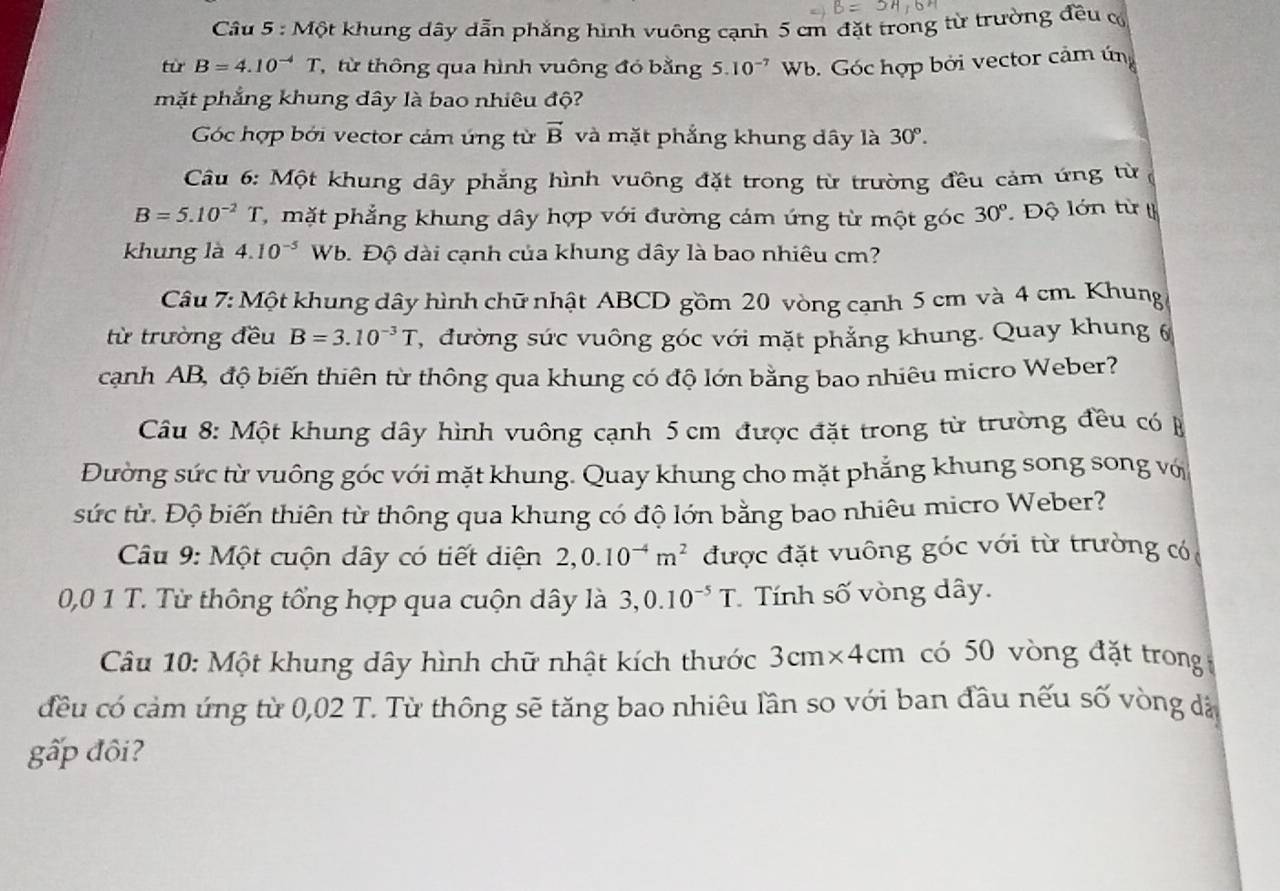 Một khung dây dẫn phẳng hình vuông cạnh 5 cm đặt trong từ trường đều c
từ B=4.10^(-4)T , từ thông qua hình vuông đó bằng 5.10^(-7) Wb. Góc hợp bởi vector cảm ứng
mặt phẳng khung dây là bao nhiêu độ?
Góc hợp bởi vector cảm ứng từ vector B và mặt phẳng khung dây là 30°.
Câu 6: Một khung dây phẳng hình vuông đặt trong từ trường đều cảm ứng từ
B=5.10^(-2)T C  mặt phẳng khung dây hợp với đường cám ứng từ một góc 30° Độ lớn từ 
khung là 4.10^(-5) Wb. Độ đài cạnh của khung dây là bao nhiêu cm?
Câu 7: Một khung dây hình chữ nhật ABCD gồm 20 vòng cạnh 5 cm và 4 cm. Khung
từ trường đều B=3.10^(-3)T C, đường sức vuông góc với mặt phẳng khung. Quay khung 6
cạnh AB, độ biến thiên từ thông qua khung có độ lớn bằng bao nhiêu micro Weber?
Câu 8: Một khung dây hình vuông cạnh 5 cm được đặt trong từ trường đều có B
Đường sức từ vuông góc với mặt khung. Quay khung cho mặt phẳng khung song song vớ
sức từ. Độ biến thiên từ thông qua khung có độ lớn bằng bao nhiêu micro Weber?
Câu 9: Một cuộn dây có tiết diện 2,0.10^(-4)m^2 được đặt vuông góc với từ trường có
0,0 1 T. Từ thông tổng hợp qua cuộn dây là 3,0.10^(-5)T Tính số vòng dây.
Câu 10: Một khung dây hình chữ nhật kích thước 3 cm* 4cm có 50 vòng đặt trong
đều có cảm ứng từ 0,02 T. Từ thông sẽ tăng bao nhiêu lần so với ban đầu nếu số vòng đá
gấp đôi?