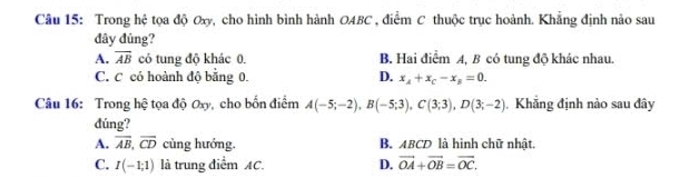 Trong hệ tọa độ Oxy, cho hình bình hành OABC , điểm C thuộc trục hoành. Khẳng định nảo sau
đây đủng?
A. overline AB có tung độ khác 0. B. Hai điểm A, B có tung độ khác nhau.
C. C có hoành độ bằng 0. D. x_A+x_C-x_B=0. 
Câu 16: Trong hệ tọa độ Oxy, cho bốn điểm A(-5;-2), B(-5;3), C(3;3), D(3;-2) Khẳng định nào sau đây
đúng?
A. overline AB, overline CD cùng hướng, B. ABCD là hình chữ nhật.
C. I(-1;1) là trung điểm AC. D. vector OA+vector OB=vector OC.