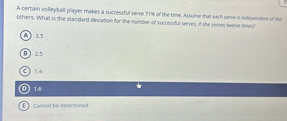 A certain volleyball player makes a successful serve 71% of the time. Assume that each serve is independent of the
others. What is the standard deviation for the number of successful serves, if she serves twelve times?
A 3.5
B 2.5
C 1.4
D 1.6
E  Cannot be determined