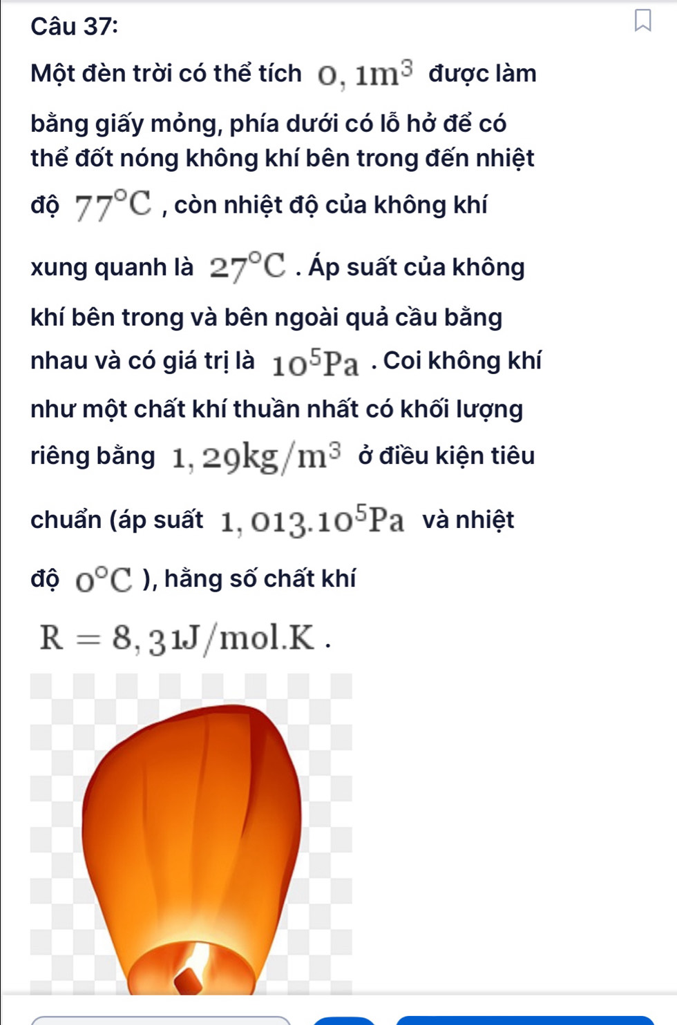 Một đèn trời có thể tích 0,1m^3 được làm 
bằng giấy mỏng, phía dưới có lỗ hở để có 
thể đốt nóng không khí bên trong đến nhiệt 
độ 77°C , còn nhiệt độ của không khí 
xung quanh là 27°C. Áp suất của không 
khí bên trong và bên ngoài quả cầu bằng 
nhau và có giá trị là 10^5Pa. Coi không khí 
như một chất khí thuần nhất có khối lượng 
riêng bằng 1,29kg/m^3 ở điều kiện tiêu 
chuẩn (áp suất 1,013.10^5Pa và nhiệt 
độ 0°C) , hằng số chất khí
R=8,31J/mol.K.